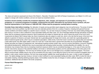 The views and opinions expressed are those of the Robert L. Reynolds, President and CEO of Putnam Investments, as of March 12, 2013, are
subject to change with market conditions, and are not meant as investment advice.

Investors should carefully consider the investment objectives, risks, charges, and expenses of a fund before investing. For a
prospectus, or a summary prospectus if available, containing this and other information for any Putnam fund or product, call your
financial representative or call Putnam at 1-800-225-1581. Please read the prospectus carefully before investing.

Consider these risks before investing: Our allocation of assets among permitted asset categories may hurt performance. The prices of stocks
and bonds in the fund’s portfolio may fall or fail to rise over extended periods of time for a variety of reasons, including both general financial
market conditions and factors related to a specific issuer or industry. You can lose money by investing in the fund. Our active trading strategy may
lose money or not earn a return sufficient to cover associated trading and other costs. Our use of leverage obtained through derivatives increases
these risks by increasing investment exposure. Bond investments are subject to interest-rate risk, which means the prices of the fund’s bond
investments are likely to fall if interest rates rise. Bond investments also are subject to credit risk, which is the risk that the issuer of the bond may
default on payment of interest or principal. Interest-rate risk is generally greater for longer-term bonds, and credit risk is generally greater for
below-investment-grade bonds, which may be considered speculative. Unlike bonds, funds that invest in bonds have ongoing fees and expenses.
Lower-rated bonds may offer higher yields in return for more risk. Funds that invest in government securities are not guaranteed. Mortgage-
backed securities are subject to prepayment risk. International investing involves certain risks, such as currency fluctuations, economic instability,
and political developments. Additional risks may be associated with emerging-market securities, including illiquidity and volatility. Our use of
derivatives may increase these risks by increasing investment exposure (which may be considered leverage) or, in the case of many over-the-
counter instruments, because of the potential inability to terminate or sell derivatives positions and the potential failure of the other party to the
instrument to meet its obligations. The fund may not achieve its goal, and it is not intended to be a complete investment program. The fund’s
effort to produce lower volatility returns may not be successful and may make it more difficult at times for the fund to achieve its targeted return. In
addition, under certain market conditions, the fund may accept greater volatility than would typically be the case, in order to seek its targeted
return. Our alpha strategy may lose money or not earn a return sufficient to cover associated trading and other costs. REITs involve the risks of
real estate investing, including declining property values. Commodities involve the risks of changes in market, political, regulatory, and natural
conditions. Additional risks are listed in the funds’ prospectus.

Putnam Retail Management

putnam.com
17
 281070 3/13
 