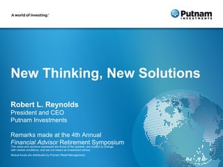 New Thinking, New Solutions

Robert L. Reynolds
President and CEO
Putnam Investments

Remarks made at the 4th Annual
Financial Advisor Retirement Symposium
The views and opinions expressed are those of the speaker, are subject to change
with market conditions, and are not meant as investment advice.
1
281070 3/13
Mutual funds are distributed by Putnam Retail Management.
 