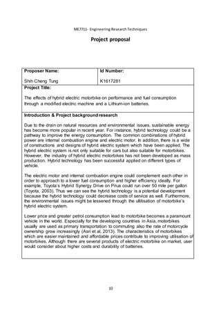 10
ME7711- Engineering Research Techniques
Project proposal
Proposer Name:
Shih Cheng Tung
Id Number:
K1617281
Project Title:
The effects of hybrid electric motorbike on performance and fuel consumption
through a modified electric machine and a Lithium-ion batteries.
Introduction & Project background research
Due to the drain on natural resources and environmental issues, sustainable energy
has become more popular in recent year. For instance, hybrid technology could be a
pathway to improve the energy consumption. The common combinations of hybrid
power are internal combustion engine and electric motor. In addition, there is a wide
of constructions and designs of hybrid electric system which have been applied. The
hybrid electric system is not only suitable for cars but also suitable for motorbikes.
However, the industry of hybrid electric motorbikes has not been developed as mass
production. Hybrid technology has been successful applied on different types of
vehicle.
The electric motor and internal combustion engine could complement each other in
order to approach to a lower fuel consumption and higher efficiency ideally. For
example, Toyota’s Hybrid Synergy Drive on Prius could run over 50 mile per gallon
(Toyota, 2003). Thus we can see the hybrid technology is a potential development
because the hybrid technology could decrease costs of service as well. Furthermore,
the environmental issues might be lessened through the ultilisation of motorbike’s
hybrid electric system.
Lower price and greater petrol consumption lead to motorbike becomes a paramount
vehicle in the world. Especially for the developing countries in Asia, motorbikes
usually are used as primary transportation to commuting also the rate of motorcycle
ownership grow increasingly (Asri et al, 2013). The characteristics of motorbikes
which are easier maintained and affordable prices contribute to improving utilisation of
motorbikes. Although there are several products of electric motorbike on market, user
would consider about higher costs and durability of batteries.
 