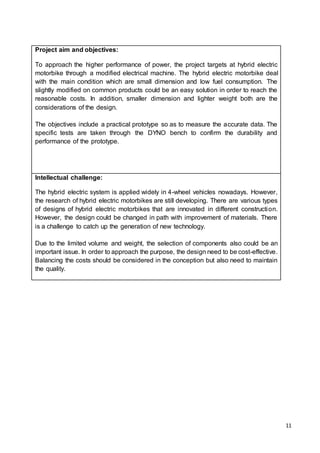 11
Project aim and objectives:
To approach the higher performance of power, the project targets at hybrid electric
motorbike through a modified electrical machine. The hybrid electric motorbike deal
with the main condition which are small dimension and low fuel consumption. The
slightly modified on common products could be an easy solution in order to reach the
reasonable costs. In addition, smaller dimension and lighter weight both are the
considerations of the design.
The objectives include a practical prototype so as to measure the accurate data. The
specific tests are taken through the DYNO bench to confirm the durability and
performance of the prototype.
Intellectual challenge:
The hybrid electric system is applied widely in 4-wheel vehicles nowadays. However,
the research of hybrid electric motorbikes are still developing. There are various types
of designs of hybrid electric motorbikes that are innovated in different construction.
However, the design could be changed in path with improvement of materials. There
is a challenge to catch up the generation of new technology.
Due to the limited volume and weight, the selection of components also could be an
important issue. In order to approach the purpose, the design need to be cost-effective.
Balancing the costs should be considered in the conception but also need to maintain
the quality.
 