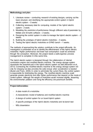 12
Methodology and plan:
1. Literature review – conducting research of existing designs, carrying out the
basic structure and identifying the appropriate control system in hybrid
electric system – 5 weeks
2. Collecting necessary data for computing models of the hybrid electric
system– 2 week.
3. Modelling the prediction of performance through different sets of parameter by
Matlab and Simulink software – 2 weeks.
4. Designing the control system in order to manage the hybrid electric system – 2
weeks.
5. Building the prototype of hybrid electric motorbike – 3 weeks.
6. Testing the hybrid electric motorbike on DYNO bench – 1 weeks.
The methods of approaching the solution contribute to the project efficiently. An
investigation is presented so as to identify the effectiveness of the hybrid electric
motorbike. Higher performance and lower fuel consumption could be achieved
through the conception. Moreover, the project needs a well-organise process
management to complete it in the same time.
The hybrid electric system is designed through the collaboration of internal
combustion engine and modified electric machine. The energy storage system
represents the essential part in the hybrid electric system as well (Morandin et al.,
2013). Connecting the modified electric machine to the energy storage system not
only for charging but also provides the extra torque when acceleration is needed
(Bureš and Franc, 2009). In order to administer the current flows, the control system
is responsible for distributing the energy. The modified electric machine could
generate greater electricity and offer higher performance that depend on the mode of
control system. Although the weight of motorbike would increase slightly, lessening
the environmental pollution and rising the efficiency are paramount benefits.
Project deliverables:
- A data model of a motorbike
- A characteristic model of batteries and modified electric machine
- A design of control system for on board hybrid system
- A specific prototype of the hybrid electric motorbike and its bench test
- MSc dissertation
 