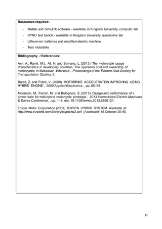 13
Resources required:
- Matlab and Simulink software - available in Kingston University computer lab
- DYNO test bench - available in Kingston University automotive lab
- Lithium-ion batteries and modified electric machine
- Test motorbike
Bibliography / References:
Asri, A., Ramli, M.I., Ali, N. and Samang, L. (2013) ‘The motorcycle usage
characteristics in developing countries: The operation cost and ownership of
motorcycles in Makassar -Indonesia’, Proceedings of the Eastern Asia Society for
Transportation Studies, 9.
Bureš, Z. and Franc, V. (2009) ‘MOTORBIKE ACCELERATION IMPROVING USING
HYBRID ENGINE’, 2009 Applied Electronics, , pp. 65–68.
Morandin, M., Ferrari, M. and Bolognani, S. (2013) ‘Design and performance of a
power train for mild-hybrid motorcycle prototype’, 2013 International Electric Machines
& Drives Conference, , pp. 1–8. doi: 10.1109/iemdc.2013.6556121.
Toyota Motor Corporation (2003) TOYOTA HYBRID SYSTEM. Available at:
http://www.evworld.com/library/toyotahs2.pdf (Accessed: 15 October 2016).
 