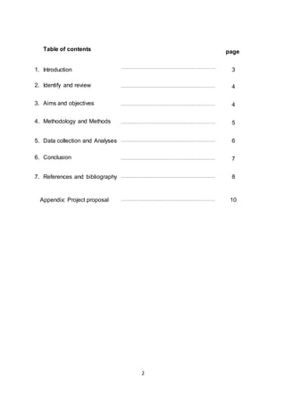 2
Table of contents page
1. Introduction
……………………………………………………
3
2. Identify and review …………………………………………………… 4
3. Aims and objectives …………………………………………………… 4
4. Methodology and Methods …………………………………………………… 5
5. Data collection and Analyses …………………………………………………… 6
6. Conclusion …………………………………………………… 7
7. References and bibliography …………………………………………………… 8
Appendix: Project proposal …………………………………………………… 10
 