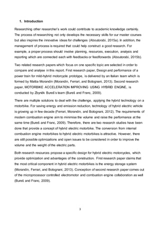 3
1. Introduction
Researching other researcher’s work could contribute to academic knowledge certainly.
The process of researching not only develops the necessary skills for our master courses
but also inspires the innovative ideas for challenges (Aboutorabi, 2015a). In addition, the
management of process is required that could help construct a good research. For
example, a proper process should involve planning, resources, execution, analysis and
reporting which are connected each with feedbacks or feedforwards (Aboutorabi, 2015b).
Two related research papers which focus on one specific topic are selected in order to
compare and analyse in this report. First research paper, Design and performance of a
power train for mild-hybrid motorcycle prototype, is delivered by an Italian team which is
formed by Mattia Morandin (Morandin, Ferrari, and Bolognani, 2013). Second research
paper, MOTORBIKE ACCELERATION IMPROVING USING HYBRID ENGINE, is
conducted by Zbyněk Bureš’s team (Bureš and Franc, 2009).
There are multiple solutions to deal with the challenge, applying the hybrid technology on a
motorbike. For saving energy and emission reduction, technology of hybrid electric vehicle
is growing up in few decade (Ferrari, Morandin, and Bolognani, 2012). The requirements of
modern combustion engine aim to minimise the volume and raise the performance at the
same time (Bureš and Franc, 2009). Therefore, there are two research studies have been
done that provide a concept of hybrid electric motorbike. The conversion from internal
combustion engine motorbikes to hybrid electric motorbikes is attractive. However, there
are still possible optimizations and open issues to be considered in order to improve the
volume and the weight of the electric parts.
Both research resources propose a specific design for hybrid electric motorcycles, which
provide optimization and advantages of the construction. First research paper claims that
the most critical component in hybrid electric motorbikes is the energy storage system
(Morandin, Ferrari, and Bolognani, 2013). Conception of second research paper comes out
of the microprocessor controlled electromotor and combustion engine collaboration as well
(Bureš and Franc, 2009).
 