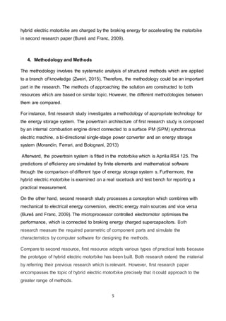 5
hybrid electric motorbike are charged by the braking energy for accelerating the motorbike
in second research paper (Bureš and Franc, 2009).
4. Methodology and Methods
The methodology involves the systematic analysis of structured methods which are applied
to a branch of knowledge (Zweiri, 2015). Therefore, the methodology could be an important
part in the research. The methods of approaching the solution are constructed to both
resources which are based on similar topic. However, the different methodologies between
them are compared.
For instance, first research study investigates a methodology of appropriate technology for
the energy storage system. The powertrain architecture of first research study is composed
by an internal combustion engine direct connected to a surface PM (SPM) synchronous
electric machine, a bi-directional single-stage power converter and an energy storage
system (Morandin, Ferrari, and Bolognani, 2013)
Afterward, the powertrain system is fitted in the motorbike which is Aprilia RS4 125. The
predictions of efficiency are simulated by finite elements and mathematical software
through the comparison of different type of energy storage system s. Furthermore, the
hybrid electric motorbike is examined on a real racetrack and test bench for reporting a
practical measurement.
On the other hand, second research study processes a conception which combines with
mechanical to electrical energy conversion, electric energy main sources and vice versa
(Bureš and Franc, 2009). The microprocessor controlled electromotor optimises the
performance, which is connected to braking energy charged supercapacitors. Both
research measure the required parametric of component parts and simulate the
characteristics by computer software for designing the methods.
Compare to second resource, first resource adopts various types of practical tests because
the prototype of hybrid electric motorbike has been built. Both research extend the material
by referring their previous research which is relevant. However, first research paper
encompasses the topic of hybrid electric motorbike precisely that it could approach to the
greater range of methods.
 