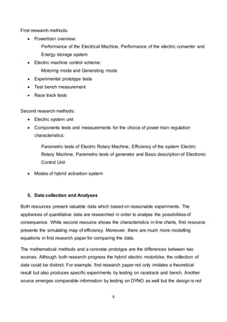 6
First research methods:
 Powertrain overview:
Performance of the Electrical Machine, Performance of the electric converter and
Energy storage system
 Electric machine control scheme:
Motoring mode and Generating mode
 Experimental prototype tests
 Test bench measurement
 Race track tests
Second research methods:
 Electric system unit
 Components tests and measurements for the choice of power train regulation
characteristics:
Parametric tests of Electric Rotary Machine, Efficiency of the system Electric
Rotary Machine, Parametric tests of generator and Basic description of Electronic
Control Unit
 Modes of hybrid activation system
5. Data collection and Analyses
Both resources present valuable data which based on reasonable experiments. The
appliances of quantitative data are researched in order to analyse the possibilities of
consequence. While second resource shows the characteristics in line charts, first resource
presents the simulating map of efficiency. Moreover, there are much more modelling
equations in first research paper for comparing the data.
The mathematical methods and a concrete prototype are the differences between two
sources. Although both research progress the hybrid electric motorbike, the collection of
data could be distinct. For example, first research paper not only imitates a theoretical
result but also produces specific experiments by testing on racetrack and bench. Another
source emerges comparable information by testing on DYNO as well but the design is not
 