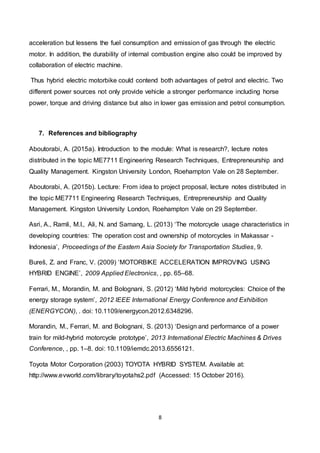 8
acceleration but lessens the fuel consumption and emission of gas through the electric
motor. In addition, the durability of internal combustion engine also could be improved by
collaboration of electric machine.
Thus hybrid electric motorbike could contend both advantages of petrol and electric. Two
different power sources not only provide vehicle a stronger performance including horse
power, torque and driving distance but also in lower gas emission and petrol consumption.
7. References and bibliography
Aboutorabi, A. (2015a). Introduction to the module: What is research?, lecture notes
distributed in the topic ME7711 Engineering Research Techniques, Entrepreneurship and
Quality Management. Kingston University London, Roehampton Vale on 28 September.
Aboutorabi, A. (2015b). Lecture: From idea to project proposal, lecture notes distributed in
the topic ME7711 Engineering Research Techniques, Entrepreneurship and Quality
Management. Kingston University London, Roehampton Vale on 29 September.
Asri, A., Ramli, M.I., Ali, N. and Samang, L. (2013) ‘The motorcycle usage characteristics in
developing countries: The operation cost and ownership of motorcycles in Makassar -
Indonesia’, Proceedings of the Eastern Asia Society for Transportation Studies, 9.
Bureš, Z. and Franc, V. (2009) ‘MOTORBIKE ACCELERATION IMPROVING USING
HYBRID ENGINE’, 2009 Applied Electronics, , pp. 65–68.
Ferrari, M., Morandin, M. and Bolognani, S. (2012) ‘Mild hybrid motorcycles: Choice of the
energy storage system’, 2012 IEEE International Energy Conference and Exhibition
(ENERGYCON), . doi: 10.1109/energycon.2012.6348296.
Morandin, M., Ferrari, M. and Bolognani, S. (2013) ‘Design and performance of a power
train for mild-hybrid motorcycle prototype’, 2013 International Electric Machines & Drives
Conference, , pp. 1–8. doi: 10.1109/iemdc.2013.6556121.
Toyota Motor Corporation (2003) TOYOTA HYBRID SYSTEM. Available at:
http://www.evworld.com/library/toyotahs2.pdf (Accessed: 15 October 2016).
 