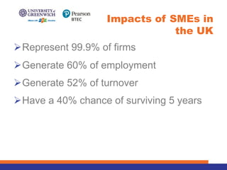 ØRepresent 99.9% of firms
ØGenerate 60% of employment
ØGenerate 52% of turnover
ØHave a 40% chance of surviving 5 years
Impacts of SMEs in
the UK
 