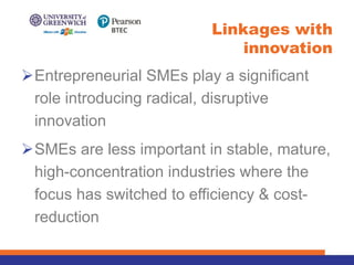ØEntrepreneurial SMEs play a significant
role introducing radical, disruptive
innovation
ØSMEs are less important in stable, mature,
high-concentration industries where the
focus has switched to efficiency & cost-
reduction
Linkages with
innovation
 