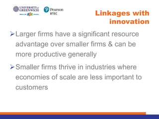 ØLarger firms have a significant resource
advantage over smaller firms & can be
more productive generally
ØSmaller firms thrive in industries where
economies of scale are less important to
customers
Linkages with
innovation
 