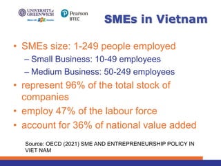 • SMEs size: 1-249 people employed
– Small Business: 10-49 employees
– Medium Business: 50-249 employees
• represent 96% of the total stock of
companies
• employ 47% of the labour force
• account for 36% of national value added
SMEs in Vietnam
Source: OECD (2021) SME AND ENTREPRENEURSHIP POLICY IN
VIET NAM
 