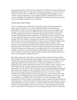  
short term capital gains of 35% each year will result in $13 million in 40 years. Alternatively,
$100,000 invested at 20% that only incurs a long-term capital gains tax of 15% in 40 years
will result in $125 million. A similar short-term capital gain tax penalty applies to some
volatility mitigating mechanisms, such as shorting, which has unfavorable short-term tax
treatment regardless of the length of the holding period. Overall, being a long-term investor
creates a meaningful competitive and tax advantage.
A Mispricing in Today’s Market
There are specific business models that are particularly adept at driving good long-term
equity returns that I believe are currently underappreciated by market participants.
Specifically, I’ve spoken with many market participants that are averse to companies with
leverage. The economic downturn in 2008 with the coincident freezing of credit markets
severely penalized equity investors in highly leveraged companies that were cyclically or
secularly challenged, had refinancing maturities, or broke their covenants. This left a mark
on many investors leading them to avoid companies with high or even a modest degree of
leverage. While this avoidance of leverage can be prudent in many cases, there are cases in
which leverage can be enormously beneficial to equity investors with limited additional risk.
One such case is a business that displays monotonically increasing cash flows. In this
scenario, the growing business naturally delevers without having to pay down debt and the
utility like nature of the cash flow minimizes default risk during economic recessions. One
industry that displays such characteristics is the cable industry: it has a subscription-based
cash flow stream that is secularly growing as broadband penetration increases around the
world. Competitive dynamics are relatively benign, especially with broadband, given that it
tends to be a monopoly on high speed internet.
One cable company that I think offers an exceptional risk-reward today is Liberty Global.
Liberty Global is the largest European cable company with a presence primarily in the strong
Northwestern European economies. Liberty Global’s current pre-tax cost of debt is a mid
single digit yield driven by low interest rates as well as low spreads driven by investor
preferences for low volatile, fixed interest securities. The company’s equity is priced at a low
double digit yield. The company’s growth is driven by increased penetration as well as
pricing power. On the cable TV side, the business has been increasingly differentiating itself
from competitors through innovation including its advanced Horizon TV platform, which
offers viewers the opportunity to watch their shows any time, on any device. On the
broadband side, Liberty Global has a decisive advantage vs. its main competitor DSL. DSL
can only get to 40-50 Mbps speeds even with upgraded VDSL infrastructure whereas cable
can currently get to 250 Mbps. The future looks to increase the advantage that cable
companies have as Liberty Global can substantially increase its speeds with limited additional
capital expenditures. On the other hand, rival telecommunication companies have to spend a
substantial amount of capital to invest in a competitive fiber to the home (FTTH) product.
Thus far, these big investments have led to poor returns on capital making telcos generally
loath to increase their FTTH footprint. Given increasing consumption of over the top video
 