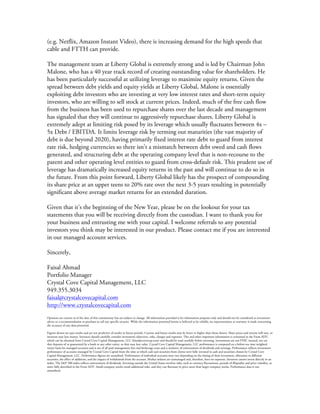  
(e.g. Netflix, Amazon Instant Video), there is increasing demand for the high speeds that
cable and FTTH can provide.
The management team at Liberty Global is extremely strong and is led by Chairman John
Malone, who has a 40 year track record of creating outstanding value for shareholders. He
has been particularly successful at utilizing leverage to maximize equity returns. Given the
spread between debt yields and equity yields at Liberty Global, Malone is essentially
exploiting debt investors who are investing at very low interest rates and short-term equity
investors, who are willing to sell stock at current prices. Indeed, much of the free cash flow
from the business has been used to repurchase shares over the last decade and management
has signaled that they will continue to aggressively repurchase shares. Liberty Global is
extremely adept at limiting risk posed by its leverage which usually fluctuates between 4x –
5x Debt / EBITDA. It limits leverage risk by terming out maturities (the vast majority of
debt is due beyond 2020), having primarily fixed interest rate debt to guard from interest
rate risk, hedging currencies so there isn’t a mismatch between debt owed and cash flows
generated, and structuring debt at the operating company level that is non-recourse to the
parent and other operating level entities to guard from cross-default risk. This prudent use of
leverage has dramatically increased equity returns in the past and will continue to do so in
the future. From this point forward, Liberty Global likely has the prospect of compounding
its share price at an upper teens to 20% rate over the next 3-5 years resulting in potentially
significant above average market returns for an extended duration.
Given that it’s the beginning of the New Year, please be on the lookout for your tax
statements that you will be receiving directly from the custodian. I want to thank you for
your business and entrusting me with your capital. I welcome referrals to any potential
investors you think may be interested in our product. Please contact me if you are interested
in our managed account services.
Sincerely,
Faisal Ahmad
Portfolio Manager
Crystal Cove Capital Management, LLC
949.355.3034
faisal@crystalcovecapital.com
http://www.crystalcovecapital.com
	
  
Opinions are current as of the date of this commentary but are subject to change. All information provided is for information purposes only and should not be considered as investment
advice or a recommendation to purchase or sell any specific security. While the information presented herein is believed to be reliable, no representations or warranty is made concerning
the accuracy of any data presented.
Figures shown are past results and are not predictive of results in future periods. Current and future results may be lower or higher than those shown. Share prices and returns will vary, so
investors may lose money. Investors should carefully consider investment objectives, risks, charges and expenses. This and other important information is contained in the Form ADV,
which can be obtained from Crystal Cove Capital Management, LLC (faisal@ccovecap.com) and should be read carefully before investing. Investments are not FDIC insured, nor are
they deposits of or guaranteed by a bank or any other entity, so they may lose value. Crystal Cove Capital Management, LLC performance is computed on a before-tax time weighted
return basis for managed accounts and is net of all paid management fees and brokerage costs and is inclusive of reinvestment of dividends and earnings. Performance reflects investment
performance of accounts managed by Crystal Cove Capital from the time at which cash and securities from clients were fully invested in cash and securities chosen by Crystal Cove
Capital Management, LLC. Performance figures are unaudited. Performance of individual accounts may vary depending on the timing of their investment, allocation to different
securities, the effect of additions, and the impact of withdrawals from the account. Market indexes are unmanaged and, therefore, have no expenses. Investors cannot invest directly in an
index. The S&P 500 index reflects reinvestment of dividends. Investing outside the United States involves risks, such as currency fluctuations, periods of illiquidity and price volatility, as
more fully described in the Form ADV. Small-company stocks entail additional risks, and they can fluctuate in price more than larger company stocks. Performance data is not
annualized.
 