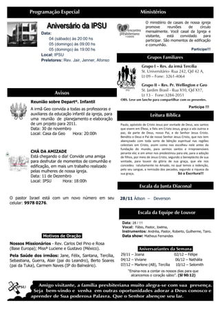 Avisos
Programação Especial
Data:
04 (sábado) às 20:00 hs
05 (domingo) às 09:00 hs
05 (domingo) às 19:00 hs
Local: IPSU
Preletores: Rev. Jair, Jenner, Afonso
Reunião sobre Departº. Infantil
A irmã Geo convida a todas as professoras e
auxiliares da educação infantil da igreja, para
uma reunião de planejamento e elaboração
de um projeto para 2011.
Data: 30 de novembro
Local: Casa da Geo Hora: 20:00h
CHÁ DA AMIZADE
Está chegando o dia! Convide uma amiga
para desfrutar de momentos de comunhão e
edificação, em mais um trabalho realizado
pelas mulheres de nossa igreja.
Data: 11 de Dezembro
Local: IPSU Hora: 18:00h
O pastor Israel está com um novo número em
celular: 9978 0276.
.Motivos de Oração
Nossos Missionários - Rev. Carlos Del Pino e Rosa
(Base Europa); Missª Luciene e Gustavo (México).
Pela Saúde dos irmãos: Jane, Félix, Santana, Tercília,
Sebastiana, Guerra, Alair (pai do Leandro), Berto Soares
(pai da Tuka), Carmem Naves (IP do Balneário)
Grupo I –
St. Universitário
Lt 09 – Fone: 3261
Grupo II –
St. Jardim Brasil
Lt 13 - Fone:3284
OBS. Leve um lanche para compartilhar com os presentes.
Ministérios
às 20:00 hs
às 09:00 hs
às 19:00 hs
Rev. Jair, Jenner, Afonso
Grupos Familiares
O ministério de casais de nossa igreja
promove reuniões de círculo
mensalmente. Você casal da Igreja
visitante, está convidado para
participar. São momentos de edificação
e comunhão.
Reunião sobre Departº. Infantil
A irmã Geo convida a todas as professoras e
auxiliares da educação infantil da igreja, para
reunião de planejamento e elaboração
Local: Casa da Geo Hora: 20:00h
Convide uma amiga
para desfrutar de momentos de comunhão e
, em mais um trabalho realizado
pelas mulheres de nossa igreja.
Local: IPSU Hora: 18:00h
está com um novo número em seu
Motivos de Oração.
Rev. Carlos Del Pino e Rosa
(Base Europa); Missª Luciene e Gustavo (México).
Jane, Félix, Santana, Tercília,
Alair (pai do Leandro), Berto Soares
(pai da Tuka), Carmem Naves (IP do Balneário).
.Aniversariantes da
29/11 – Joana
04/12 – Viviane
07/12 – Marlene (AB), Tercília 10/12
“Ensina-nos a contar os nossos dias para que
alcancemos o coração sábio”.
Leitura
Paulo, apóstolo de Cristo Jesus por vontade de Deus, aos santos
que vivem em Éfeso, e fiéis em Cristo Jesus, graça a vós outros e
paz, da parte de Deus, nosso Pai, e do Senhor Jesus Cristo.
Bendito o Deus e Pai de nosso Senhor Jesus Cristo,
abençoado com toda sorte de bênção espiritual nas regiões
celestiais em Cristo, assim como nos escolheu nele antes da
fundação do mundo, para sermos santos e irrepreensíveis
perante ele; e em amor nos predestinou para ele, para a adoção
de filhos, por meio de Jesus Cristo, segundo o beneplácito de sua
vontade, para louvor da glória de sua graça, que ele nos
concedeu ratuitamente no Amado, no qual temos a redenção,
pelo seu sangue, a remissão dos pecados, segundo a riqueza da
sua graça,
Escala da Junta Diaconal
28/11 Ádson – Deverson
Escala da Equipe de Louvor
Data: 28 / 11
Vocal: Fábio, Pastor, Joe
Instrumentos: Andréia,
Data show: Matheus Fernandes
Res. da irmã Tercília
St. Universitário- Rua 242, Qd 42 A,
Fone: 3261-4064
– Res. Pr. Wellington e Geo
St. Jardim Brasil - Rua X10, Qd X17,
Fone:3284-2051
OBS. Leve um lanche para compartilhar com os presentes.
Participe !!!
Ministérios
Grupos Familiares
O ministério de casais de nossa igreja
promove reuniões de círculo
mensalmente. Você casal da Igreja e
visitante, está convidado para
participar. São momentos de edificação
e comunhão.
Participe!!!
Aniversariantes da Semana.
02/12 – Félipe
06/12 – Nathália
Marlene (AB), Tercília 10/12 – Selomith
nos a contar os nossos dias para que
alcancemos o coração sábio”. (Sl 90:12)
Leitura Bíblica
Paulo, apóstolo de Cristo Jesus por vontade de Deus, aos santos
que vivem em Éfeso, e fiéis em Cristo Jesus, graça a vós outros e
paz, da parte de Deus, nosso Pai, e do Senhor Jesus Cristo.
Bendito o Deus e Pai de nosso Senhor Jesus Cristo, que nos tem
abençoado com toda sorte de bênção espiritual nas regiões
celestiais em Cristo, assim como nos escolheu nele antes da
fundação do mundo, para sermos santos e irrepreensíveis
perante ele; e em amor nos predestinou para ele, para a adoção
os, por meio de Jesus Cristo, segundo o beneplácito de sua
vontade, para louvor da glória de sua graça, que ele nos
concedeu ratuitamente no Amado, no qual temos a redenção,
pelo seu sangue, a remissão dos pecados, segundo a riqueza da
Só a Escritura!!!
Escala da Junta Diaconal
Deverson
Escala da Equipe de Louvor
Joelma,
Andréia, Pastor, Roberto, Guilherme, Tairo.
Matheus Fernandes
 