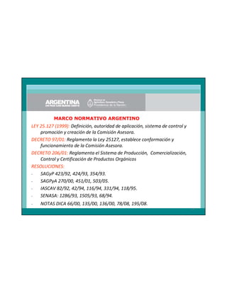 MARCO NORMATIVO ARGENTINO

LEY 25.127 (1999): Definición, autoridad de aplicación, sistema de control y
promoción y creación de la Comisión Asesora.
DECRETO 97/01: Reglamenta la Ley 25127, establece conformación y
funcionamiento de la Comisión Asesora.
DECRETO 206/01: Reglamenta el Sistema de Producción, Comercialización,
Control y Certificación de Productos Orgánicos
RESOLUCIONES:
SAGyP 423/92, 424/93, 354/93.
SAGPyA 270/00, 451/01, 503/05.
IASCAV 82/92, 42/94, 116/94, 331/94, 118/95.
SENASA: 1286/93, 1505/93, 68/94.
-

NOTAS DICA 66/00, 135/00, 136/00, 78/08, 195/08.
14

 