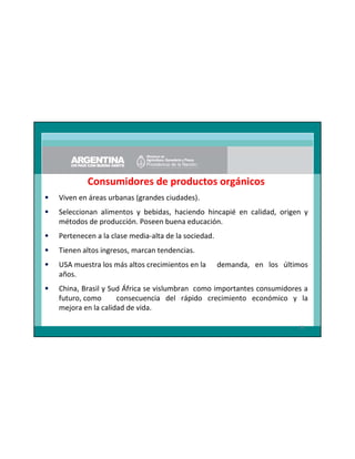 Consumidores de productos orgánicos
•

Viven en áreas urbanas (grandes ciudades).

•

Seleccionan alimentos y bebidas, haciendo hincapié en calidad, origen y
métodos de producción. Poseen buena educación.

•

Pertenecen a la clase media-alta de la sociedad.

•

Tienen altos ingresos, marcan tendencias.

•

USA muestra los más altos crecimientos en la
años.

•

China, Brasil y Sud África se vislumbran como importantes consumidores a
futuro, como
consecuencia del rápido crecimiento económico y la
mejora en la calidad de vida.

demanda, en los últimos

26

 