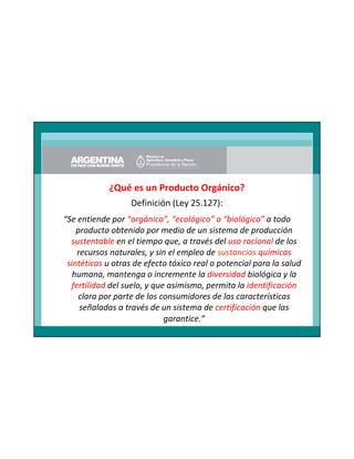 ¿Qué es un Producto Orgánico?
Definición (Ley 25.127):
“Se entiende por “orgánico”, “ecológico” o “biológico” a todo
producto obtenido por medio de un sistema de producción
sustentable en el tiempo que, a través del uso racional de los
recursos naturales, y sin el empleo de sustancias químicas
sintéticas u otras de efecto tóxico real o potencial para la salud
humana, mantenga o incremente la diversidad biológica y la
fertilidad del suelo, y que asimismo, permita la identificación
clara por parte de los consumidores de las características
señaladas a través de un sistema de certificación que las
garantice.”
3

 