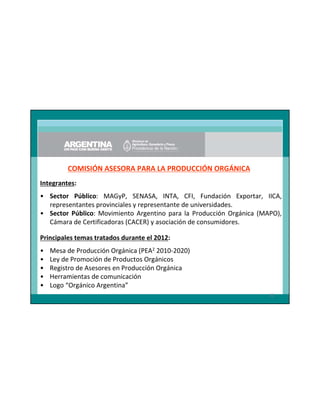 COMISIÓN ASESORA PARA LA PRODUCCIÓN ORGÁNICA
Integrantes:
• Sector Público: MAGyP, SENASA, INTA, CFI, Fundación Exportar, IICA,
representantes provinciales y representante de universidades.
• Sector Público: Movimiento Argentino para la Producción Orgánica (MAPO),
Cámara de Certificadoras (CACER) y asociación de consumidores.
Principales temas tratados durante el 2012:
•
•
•
•
•

Mesa de Producción Orgánica (PEA2 2010-2020)
Ley de Promoción de Productos Orgánicos
Registro de Asesores en Producción Orgánica
Herramientas de comunicación
Logo “Orgánico Argentina”
32

 