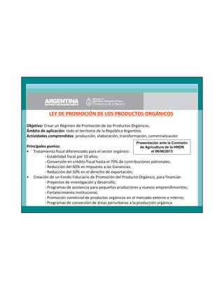 LEY DE PROMOCIÓN DE LOS PRODUCTOS ORGÁNICOS
Objetivo: Crear un Régimen de Promoción de los Productos Orgánicos.
Ámbito de aplicación: todo el territorio de la República Argentina.
Actividades comprendidas: producción, elaboración, transformación, comercialización
Presentación ante la Comisión

Principales puntos:
de Agricultura de la HNDN
el 06/06/2013
• Tratamiento fiscal diferenciado para el sector orgánico:
- Estabilidad fiscal por 10 años;
- Conversión en crédito fiscal hasta el 70% de contribuciones patronales;
- Reducción del 60% en Impuesto a las Ganancias;
- Reducción del 50% en el derecho de exportación;
• Creación de un Fondo Fiduciario de Promoción del Producto Orgánico, para financiar:
- Proyectos de investigación y desarrollo;
- Programas de asistencia para pequeños productores y nuevos emprendimientos;
- Fortalecimiento institucional;
- Promoción comercial de productos orgánicos en el mercado externo e interno;
- Programas de conversión de áreas periurbanas a la producción orgánica.
33

 