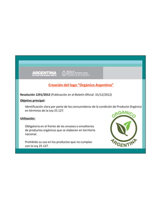 Creación del logo “Orgánico Argentina”
Resolución 1291/2012 (Publicación en el Boletín Oficial: 31/12/2012)
Objetivo principal:
Identificación clara por parte de los consumidores de la condición de Producto Orgánico
en términos de la Ley 25.127.
Utilización:
Obligatoria en el frente de los envases o envoltorios
de productos orgánicos que se elaboren en territorio
nacional.
Prohibido su uso en los productos que no cumplan
con la Ley 25.127.
36

 