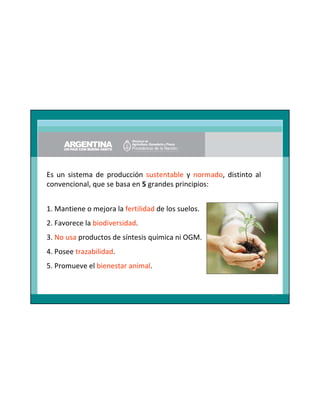 Es un sistema de producción sustentable y normado, distinto al
convencional, que se basa en 5 grandes principios:
1. Mantiene o mejora la fertilidad de los suelos.
2. Favorece la biodiversidad.
3. No usa productos de síntesis química ni OGM.
4. Posee trazabilidad.
5. Promueve el bienestar animal.

4

 