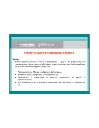 PROYECTOS PILOTO DE PRODUCCIÓN ORGÁNICA
Objetivo:
Brindar acompañamiento técnico y capacitación a grupos de productores que
compartan una misma cadena productiva en una misma región y estén interesados en
iniciarse en Producción Orgánica, mediante:
•
•
•
•

Acompañamiento Técnico en el período de transición.
Asistencia técnica por grupo y cadena productiva.
Capacitación a productores en aspectos productivos, de gestión y
comercialización.
Articulación con otros programas e instituciones para fortalecer el trabajo de las
UP.

41

 