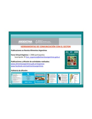 HERRAMIENTAS DE COMUNICACIÓN CON EL SECTOR
Publicaciones en Revista Alimentos Argentinos
Foros Virtual Orgánico: > 2400 participantes
Suscripción foro_organicos@alimentosargentinos.gob.ar
Publicaciones y difusión de actividades realizadas:
www.alimentosargentinos.gob.ar/organicos
www.facebook.com/aalimentosargentinos
Folletería de difusión:

46

 