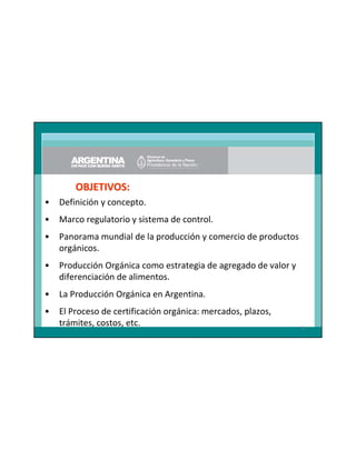 OBJETIVOS:
•

Definición y concepto.

•

Marco regulatorio y sistema de control.

•

Panorama mundial de la producción y comercio de productos
orgánicos.

•

Producción Orgánica como estrategia de agregado de valor y
diferenciación de alimentos.

•

La Producción Orgánica en Argentina.

•

El Proceso de certificación orgánica: mercados, plazos,
trámites, costos, etc.

76

 