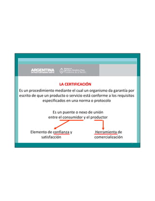 LA CERTIFICACIÓN
Es un procedimiento mediante el cual un organismo da garantía por
escrito de que un producto o servicio está conforme a los requisitos
especificados en una norma o protocolo
Es un puente o nexo de unión
entre el consumidor y el productor

Elemento de confianza y
satisfacción

Herramienta de
comercialización
78

 
