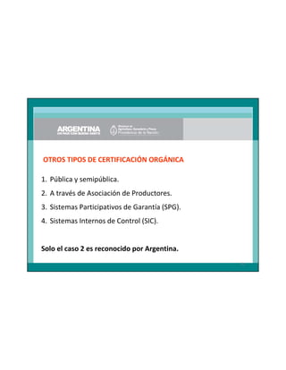 OTROS TIPOS DE CERTIFICACIÓN ORGÁNICA
1. Pública y semipública.
2. A través de Asociación de Productores.
3. Sistemas Participativos de Garantía (SPG).
4. Sistemas Internos de Control (SIC).

Solo el caso 2 es reconocido por Argentina.
81

 