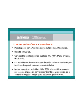 1. CERTIFICACIÓN PÚBLICA Y SEMIPÚBLICA
• País: España, con 17 comunidades autónomas. Dinamarca.
• Basado en ISO 65.
• Compatible con las normas públicas (UE, NOP, JAS) y privadas
(Biosuisse).
• Las actividades de control y certificación se llevan adelante por
funcionarios públicos o empresas tuteladas.
• Menores costos y subsidios (40 a 90%) a la certificación que
representa el pago de servicios ambientales y reducción de la
“huella ecológica”. Mejor para pequeños productores.
82

 