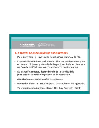 2. A TRAVÉS DE ASOCIACIÓN DE PRODUCTORES
• País: Argentina, a través de la Resolución ex IASCAV 42/94.
• La Asociación sin fines de lucro certifica sus producciones para
el mercado interno y a través de inspectores independientes y
un Comité de Certificación con miembros no vinculados.
• No especifica costos, dependiendo de la cantidad de
productores asociados y gestión de la asociación.
• Adaptado a mercados locales y regionales.
• Necesidad de incrementar el grado de asociativismo y gestión.
• 2 asociaciones lo implementaron. Hoy hay Proyectos Piloto.
83

 