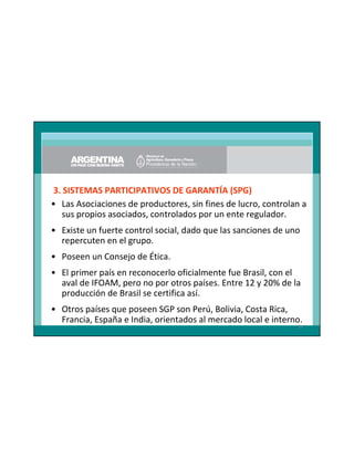 3. SISTEMAS PARTICIPATIVOS DE GARANTÍA (SPG)
• Las Asociaciones de productores, sin fines de lucro, controlan a
sus propios asociados, controlados por un ente regulador.
• Existe un fuerte control social, dado que las sanciones de uno
repercuten en el grupo.
• Poseen un Consejo de Ética.
• El primer país en reconocerlo oficialmente fue Brasil, con el
aval de IFOAM, pero no por otros países. Entre 12 y 20% de la
producción de Brasil se certifica así.
• Otros países que poseen SGP son Perú, Bolivia, Costa Rica,
Francia, España e India, orientados al mercado local e interno.
84

 