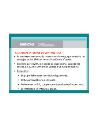 4. SISTEMAS INTERNOS DE CONTROL (SIC)
• Es un sistema reconocido internacionalmente, que combina las
ventajas de los SPG con la certificación de 3° parte.
• Solo una parte (20%) del grupo se inspecciona, bajando los
costos. En 2010 el 70% de las ventas a UE fue por esta vía.
• Requisitos:
• El grupo debe estar constituido legalmente.
• Debe comercializar en conjunto.
• Debe tener un SIC, con personal capacitado p/inspeccionar.
• El certificado se entrega al grupo.

86

 