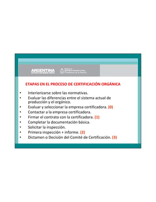 ETAPAS EN EL PROCESO DE CERTIFICACIÓN ORGÁNICA
•
•
•
•
•
•
•
•
•

Interiorizarse sobre las normativas.
Evaluar las diferencias entre el sistema actual de
producción y el orgánico.
Evaluar y seleccionar la empresa certificadora. (0)
Contactar a la empresa certificadora.
Firmar el contrato con la certificadora. (1)
Completar la documentación básica.
Solicitar la inspección.
Primera inspección + informe. (2)
Dictamen o Decisión del Comité de Certificación. (3)
89

 