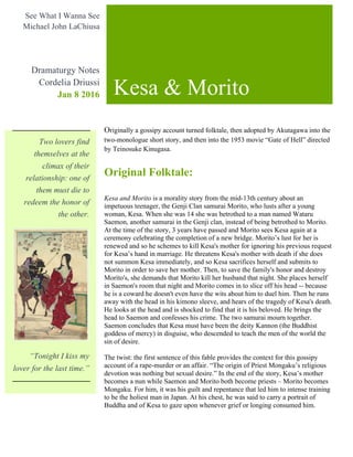 Originally a gossipy account turned folktale, then adopted by Akutagawa into the
two-monologue short story, and then into the 1953 movie “Gate of Hell” directed
by Teinosuke Kinugasa.
Original Folktale:
Kesa and Morito is a morality story from the mid-13th century about an
impetuous teenager, the Genji Clan samurai Morito, who lusts after a young
woman, Kesa. When she was 14 she was betrothed to a man named Wataru
Saemon, another samurai in the Genji clan, instead of being betrothed to Morito.
At the time of the story, 3 years have passed and Morito sees Kesa again at a
ceremony celebrating the completion of a new bridge. Morito’s lust for her is
renewed and so he schemes to kill Kesa's mother for ignoring his previous request
for Kesa’s hand in marriage. He threatens Kesa's mother with death if she does
not summon Kesa immediately, and so Kesa sacrifices herself and submits to
Morito in order to save her mother. Then, to save the family's honor and destroy
Morito's, she demands that Morito kill her husband that night. She places herself
in Saemon's room that night and Morito comes in to slice off his head -- because
he is a coward he doesn't even have the wits about him to duel him. Then he runs
away with the head in his kimono sleeve, and hears of the tragedy of Kesa's death.
He looks at the head and is shocked to find that it is his beloved. He brings the
head to Saemon and confesses his crime. The two samurai mourn together.
Saemon concludes that Kesa must have been the deity Kannon (the Buddhist
goddess of mercy) in disguise, who descended to teach the men of the world the
sin of desire.
The twist: the first sentence of this fable provides the context for this gossipy
account of a rape-murder or an affair. “The origin of Priest Mongaku’s religious
devotion was nothing but sexual desire.” In the end of the story, Kesa’s mother
becomes a nun while Saemon and Morito both become priests – Morito becomes
Mongaku. For him, it was his guilt and repentance that led him to intense training
to be the holiest man in Japan. At his chest, he was said to carry a portrait of
Buddha and of Kesa to gaze upon whenever grief or longing consumed him.
Kesa & Morito
See What I Wanna See
Michael John LaChiusa
Dramaturgy Notes
Cordelia Driussi
Jan 8 2016
Two lovers find
themselves at the
climax of their
relationship: one of
them must die to
redeem the honor of
the other.
“Tonight I kiss my
lover for the last time.”
 