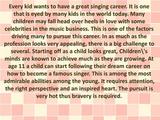 Every kid wants to have a great singing career. It is one
    that is eyed by many kids in the world today. Many
    children may fall head over heels in love with some
celebrities in the music business. This is one of the factors
   driving many to pursue this career. In as much as the
profession looks very appealing, there is a big challenge to
   several. Starting off as a child looks great, Children's
minds are known to achieve much as they are growing. At
 age 11 a child can start following their dream career on
 how to become a famous singer. This is among the most
admirable abilities among the young. It requires attention,
the right perspective and an inspired heart. The pursuit is
              very hot thus bravery is required.
 