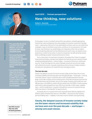 PUTNAM INVESTMENTS | putnam.com
In this paper, my aim is to sketch some of the new solution-oriented approaches
that Putnam sees emerging on the cutting edge of innovative investment manage-
ment — approaches that our firm has attempted to enhance with our own distinctive
strategies, views on portfolio construction, and focus on risk-awareness. As I hope
to show, new thinking in our world today is an imperative rather than an option.
As we should have learned from the aftershocks of recent crises, we need to move
beyond our comfort zones when it comes to investing or we will risk being moved
there unwillingly by larger market and economic forces.
From a discussion of investment innovation, this paper then moves to suggest
three retirement policy changes that I believe the financial services industry should
wholeheartedly get behind — without delay — to enhance Americans’ retirement
security. To set the stage for this vision of greater retirement security, let’s begin
with a look at the recent, traumatic experiences that continue to shape investors’
and advisors’ perceptions of investment risks and opportunities.
The lost decade
Clearly, the deepest sources of investor anxiety today are the lower returns and
increased volatility that we have seen over the past decade — and longer — among
core asset classes. Figure 1 contrasts returns with standard deviations among
large- and small-company stocks and long-term corporate and government bonds.
As the illustration demonstrates, returns from large-company stocks fell from over
18% per year in the 1990s to nearly a 1% annual loss over the 2000s. Small-company
stock returns also dropped from over 15% to just over 6%. In both cases, volatility
rose — and for small stocks, it soared. It should thus come as no surprise that we
often hear about a “lost decade” for equity returns.
And while returns on government and corporate bonds fell only slightly from
2000 to 2010 compared with returns in the 1990s — because this was mostly a
period of falling rates — volatility in the fixed-income markets rose significantly.
•	 Five years after the worst
economic crisis of our
lifetimes, we are still
feeling the after-shocks
around the world.
•	 Our recent financial past
seems to herald one
certainty for our collective
financial future: The
investment world we
grew up with has changed
utterly.
•	 Conventional wisdoms
shaped by decades of
high-return investing —
first in equities from 1982
to 2000, then in fixed-
income markets over most
of this century — need to
be reexamined, revised, or
even scrapped.
Keytakeaways
April 2013 » Putnam perspectives
New thinking, new solutions
Robert L. Reynolds
President and Chief Executive Officer
Clearly, the deepest sources of investor anxiety today
are the lower returns and increased volatility that
we have seen over the past decade — and longer —
among core asset classes.
 