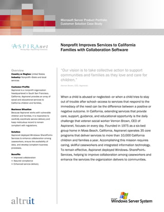 Microsoft Server Product Portfolio
Customer Solution Case Study
Nonprofit Improves Services to California
Families with Collaboration Software
Overview
Country or Region: United States
Industry: Nonprofit—State and local
services
Customer Profile
Aspiranet is a nonprofit organization
headquartered in South San Francisco,
California. Aspiranet provides an array of
social and educational services to
California children and families.
Business Situation
Because Aspiranet works with vulnerable
children and families, it is imperative to
carefully coordinate service delivery and
keep meticulous record to remain
compliant with regulations.
Solution
Aspiranet deployed Windows® SharePoint®
Services to enhance collaboration among
caseworkers, ensure the availability of
data, and develop compliant business
processes.
Benefits
 Improved collaboration
 Assured compliance
 Enhanced service delivery
“Our vision is to take collective action to support
communities and families as they love and care for
children.”
Vernon Brown, CEO, Aspiranet
When a child is abused or neglected—or when a child tries to stay
out of trouble after school—access to services that respond to the
immediacy of the need can be the difference between a positive or
negative outcome. In California, extending services that provide
care, support, guidance, and educational opportunity is the daily
challenge that veteran social worker Vernon Brown, CEO of
Aspiranet, focuses on every day. Founded in 1975 as a six-bed
group home in Moss Beach, California, Aspiranet operates 35 core
programs that deliver services to more than 10,000 California
children and families a year. Accomplishing this mission requires
caring, skillful caseworkers and integrated information technology.
To remain effective, Aspiranet deployed Windows® SharePoint®
Services, helping to improve collaboration among caseworkers and
enhance the services the organization delivers to communities.
 