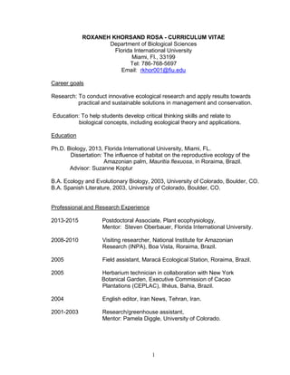 1
ROXANEH KHORSAND ROSA - CURRICULUM VITAE
Department of Biological Sciences
Florida International University
Miami, Fl., 33199
Tel: 786-768-5697
Email: rkhor001@fiu.edu
Career goals
Research: To conduct innovative ecological research and apply results towards
practical and sustainable solutions in management and conservation.
Education: To help students develop critical thinking skills and relate to
biological concepts, including ecological theory and applications.
Education
Ph.D. Biology, 2013, Florida International University, Miami, FL.
Dissertation: The influence of habitat on the reproductive ecology of the
Amazonian palm, Mauritia flexuosa, in Roraima, Brazil.
Advisor: Suzanne Koptur
B.A. Ecology and Evolutionary Biology, 2003, University of Colorado, Boulder, CO.
B.A. Spanish Literature, 2003, University of Colorado, Boulder, CO.
Professional and Research Experience
2013-2015 Postdoctoral Associate, Plant ecophysiology,
Mentor: Steven Oberbauer, Florida International University.
2008-2010 Visiting researcher, National Institute for Amazonian
Research (INPA), Boa Vista, Roraima, Brazil.
2005 Field assistant, Maracá Ecological Station, Roraima, Brazil.
2005 Herbarium technician in collaboration with New York
Botanical Garden, Executive Commission of Cacao
Plantations (CEPLAC), Ilhéus, Bahia, Brazil.
2004 English editor, Iran News, Tehran, Iran.
2001-2003 Research/greenhouse assistant,
Mentor: Pamela Diggle, University of Colorado.
 