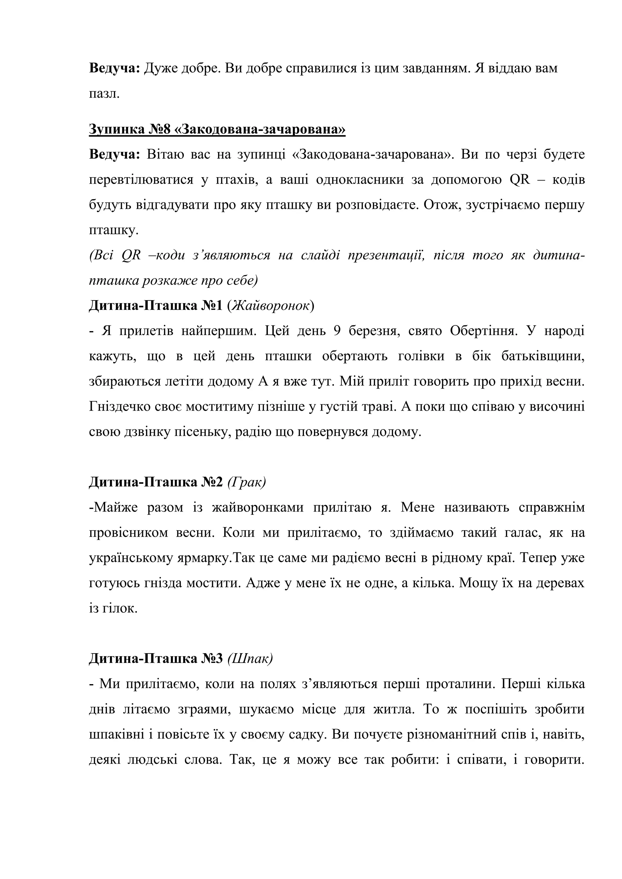 Ведуча: Дуже добре. Ви добре справилися із цим завданням. Я віддаю вам
пазл.
Зупинка №8 «Закодована-зачарована»
Ведуча: Вітаю вас на зупинці «Закодована-зачарована». Ви по черзі будете
перевтілюватися у птахів, а ваші однокласники за допомогою QR – кодів
будуть відгадувати про яку пташку ви розповідаєте. Отож, зустрічаємо першу
пташку.
(Всі QR –коди з’являються на слайді презентації, після того як дитина-
пташка розкаже про себе)
Дитина-Пташка №1 (Жайворонок)
- Я прилетів найпершим. Цей день 9 березня, свято Обертіння. У народі
кажуть, що в цей день пташки обертають голівки в бік батьківщини,
збираються летіти додому А я вже тут. Мій приліт говорить про прихід весни.
Гніздечко своє моститиму пізніше у густій траві. А поки що співаю у височині
свою дзвінку пісеньку, радію що повернувся додому.
Дитина-Пташка №2 (Грак)
-Майже разом із жайворонками прилітаю я. Мене називають справжнім
провісником весни. Коли ми прилітаємо, то здіймаємо такий галас, як на
українському ярмарку.Так це саме ми радіємо весні в рідному краї. Тепер уже
готуюсь гнізда мостити. Адже у мене їх не одне, а кілька. Мощу їх на деревах
із гілок.
Дитина-Пташка №3 (Шпак)
- Ми прилітаємо, коли на полях з’являються перші проталини. Перші кілька
днів літаємо зграями, шукаємо місце для житла. То ж поспішіть зробити
шпаківні і повісьте їх у своєму садку. Ви почуєте різноманітний спів і, навіть,
деякі людські слова. Так, це я можу все так робити: і співати, і говорити.
 