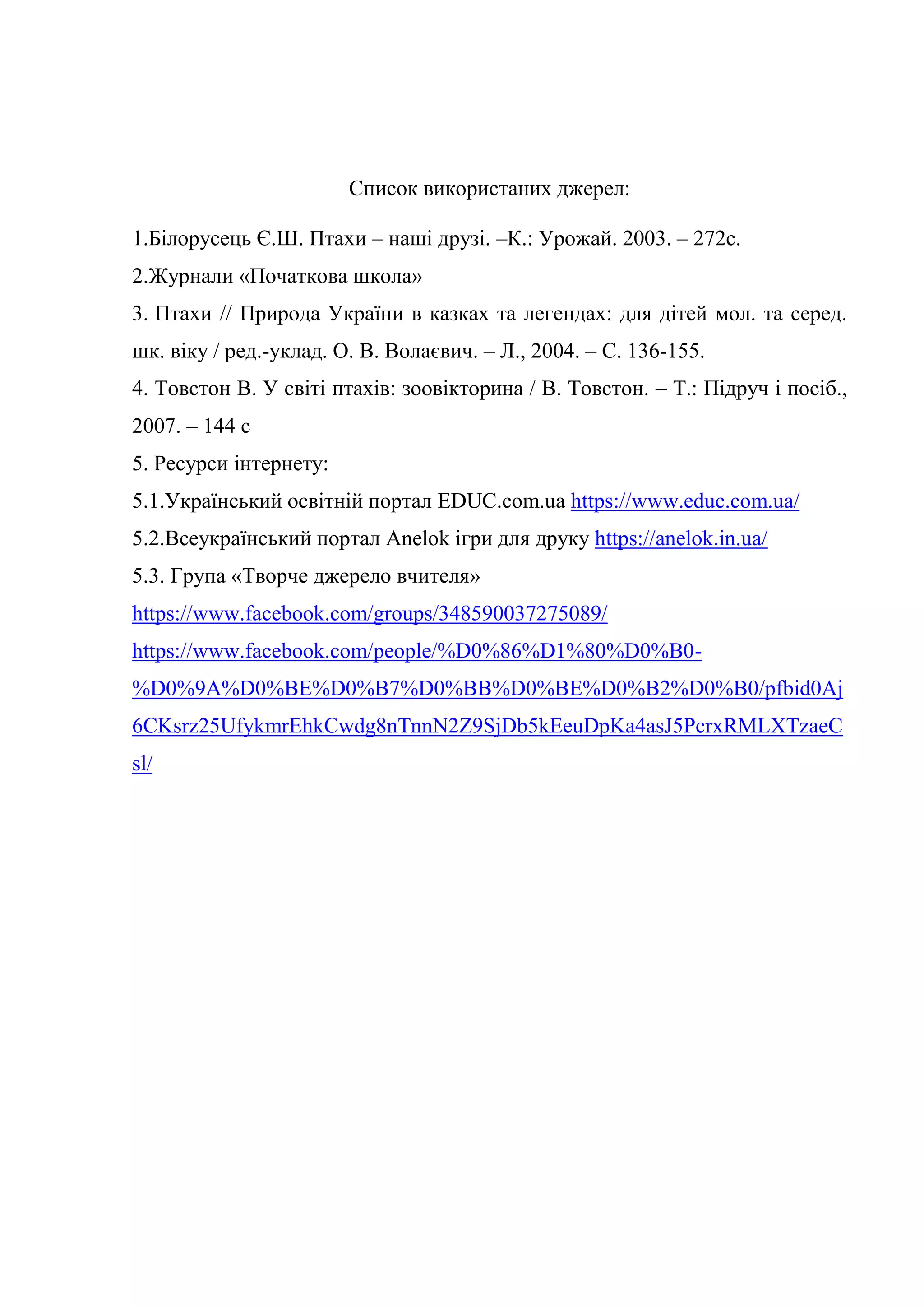 Список використаних джерел:
1.Білорусець Є.Ш. Птахи – наші друзі. –К.: Урожай. 2003. – 272с.
2.Журнали «Початкова школа»
3. Птахи // Природа України в казках та легендах: для дітей мол. та серед.
шк. віку / ред.-уклад. О. В. Волаєвич. – Л., 2004. – С. 136-155.
4. Товстон В. У світі птахів: зоовікторина / В. Товстон. – Т.: Підруч і посіб.,
2007. – 144 с
5. Ресурси інтернету:
5.1.Український освітній портал EDUC.com.ua https://www.educ.com.ua/
5.2.Всеукраїнський портал Anelok ігри для друку https://anelok.in.ua/
5.3. Група «Творче джерело вчителя»
https://www.facebook.com/groups/348590037275089/
https://www.facebook.com/people/%D0%86%D1%80%D0%B0-
%D0%9A%D0%BE%D0%B7%D0%BB%D0%BE%D0%B2%D0%B0/pfbid0Aj
6CKsrz25UfykmrEhkCwdg8nTnnN2Z9SjDb5kEeuDpKa4asJ5PcrxRMLXTzaeC
sl/
 