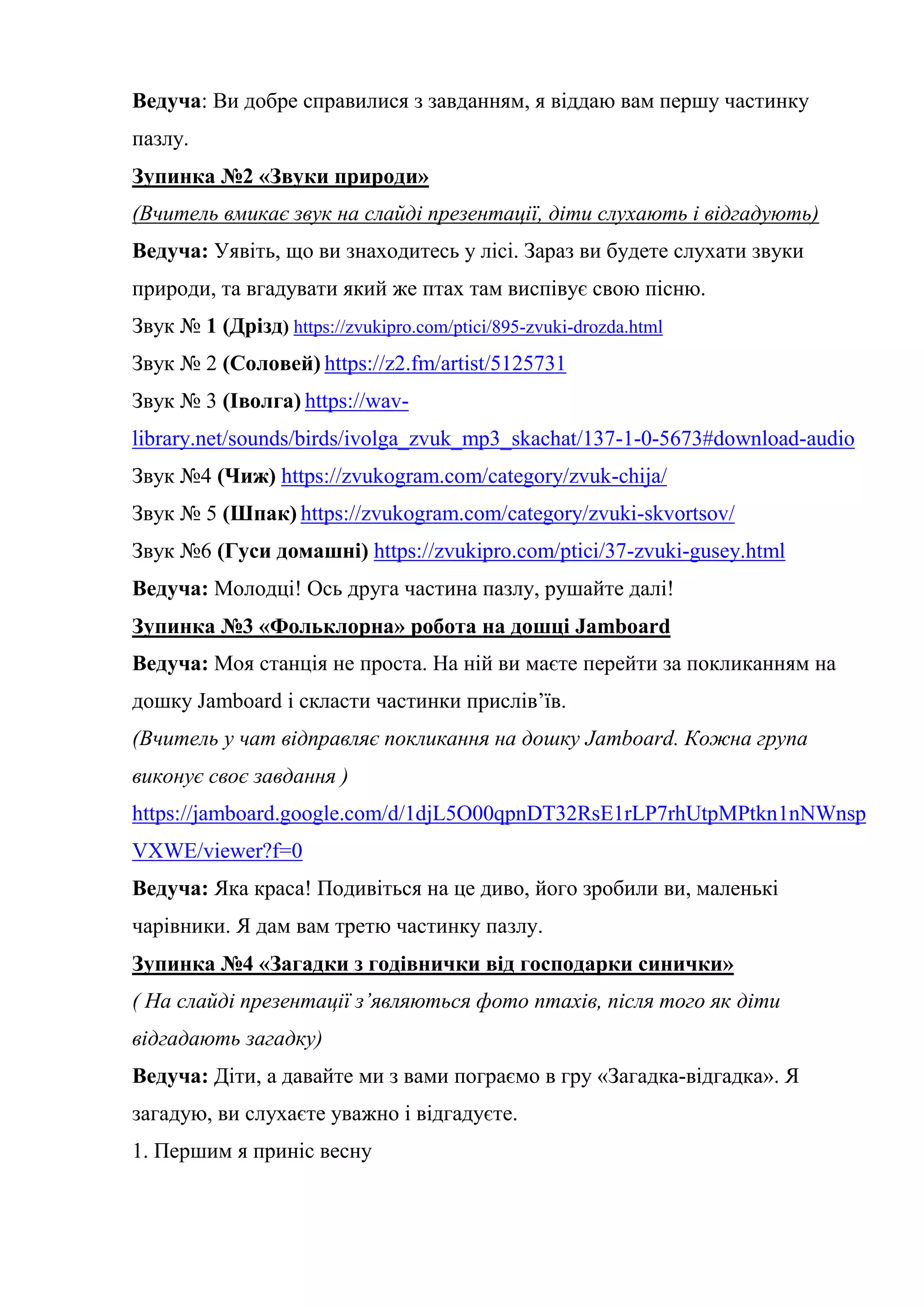 Ведуча: Ви добре справилися з завданням, я віддаю вам першу частинку
пазлу.
Зупинка №2 «Звуки природи»
(Вчитель вмикає звук на слайді презентації, діти слухають і відгадують)
Ведуча: Уявіть, що ви знаходитесь у лісі. Зараз ви будете слухати звуки
природи, та вгадувати який же птах там виспівує свою пісню.
Звук № 1 (Дрізд) https://zvukipro.com/ptici/895-zvuki-drozda.html
Звук № 2 (Соловей) https://z2.fm/artist/5125731
Звук № 3 (Іволга) https://wav-
library.net/sounds/birds/ivolga_zvuk_mp3_skachat/137-1-0-5673#download-audio
Звук №4 (Чиж) https://zvukogram.com/category/zvuk-chija/
Звук № 5 (Шпак) https://zvukogram.com/category/zvuki-skvortsov/
Звук №6 (Гуси домашні) https://zvukipro.com/ptici/37-zvuki-gusey.html
Ведуча: Молодці! Ось друга частина пазлу, рушайте далі!
Зупинка №3 «Фольклорна» робота на дошці Jamboard
Ведуча: Моя станція не проста. На ній ви маєте перейти за покликанням на
дошку Jamboard і скласти частинки прислів’їв.
(Вчитель у чат відправляє покликання на дошку Jamboard. Кожна група
виконує своє завдання )
https://jamboard.google.com/d/1djL5O00qpnDT32RsE1rLP7rhUtpMPtkn1nNWnsp
VXWE/viewer?f=0
Ведуча: Яка краса! Подивіться на це диво, його зробили ви, маленькі
чарівники. Я дам вам третю частинку пазлу.
Зупинка №4 «Загадки з годівнички від господарки синички»
( На слайді презентації з’являються фото птахів, після того як діти
відгадають загадку)
Ведуча: Діти, а давайте ми з вами пограємо в гру «Загадка-відгадка». Я
загадую, ви слухаєте уважно і відгадуєте.
1. Першим я приніс весну
 