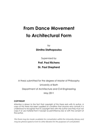 From Dance Movement
to Architectural Form
by
Dimitra Stathopoulou
Supervised by
Prof. Paul Richens
Dr. Paul Shepherd
A thesis submitted for the degree of Master of Philosophy
University of Bath
Department of Architecture and Civil Engineering
May 2011
COPYRIGHT
Attention is drawn to the fact that copyright of this thesis rests with its author. A
copy of this thesis has been supplied on condition that anyone who consults it is
understood to recognise that its copyright rests with the author and they must not
copy it or use material from it except as permitted by law or with the consent of
the author.
This thesis may be made available for consultation within the University Library and
may be photocopied or lent to other libraries for the purposes of consultation.
 
