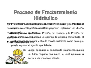1) Primero se bombea #n precolc.ón de salm#era o gelatina, con el
objeto de obtener par%metros y poder optimizar el diseo
prop#esto
:) Posteriormente se bombea #n colc.ón de gelatina como &l#ido, el
c#al prod#ce la &ract#ra y abre la roca lo s#&iciente como para #e
p#eda ingresar el agente ap#ntalante;
) 3#ego, se realiza el bombeo de tratamiento, #e es
#n &l#ido cargado con arena, el c#al ap#ntala la
&ract#ra y la mantiene abierta
Para controlar la operación, se deben registrar y monitorear
contin#amente en s#per&icie los valores de*
+Presión (Presión de &ract#ra, Presión de bombeo y la Presión de
cierre)
+5asto de operación
+ Dosi&icación del ap#ntalante
+ Dosi&icación de aditivos
+ /ondiciones del &l#ido
 