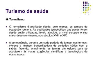 Turismo de saúde
 Termalismo
 O termalismo é praticado desde, pelo menos, os tempos da
ocupação romana. As qualidades terapêuticas das águas foram
desde então utilizadas, tendo atingido, a nível europeu o seu
maior desenvolvimento, nos séculos XVIII e XIX.
 A permanência, durante um certo período de tempo, nas termas,
oferece a imagem tranquilizadora de cuidados sérios com a
saúde, fazendo, actualmente, as termas um esforço para se
adaptarem às novas exigências científicas e tecnológicas da
nossa época.
 