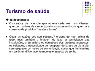 Turismo de saúde
 Talassoterapia
 Os centros de talassoterapia atraem cada vez mais clientes,
quer por motivos de saúde (curativos ou preventivos), quer para
consumo de produtos “manter a forma”.
 Quais as razões dos seu sucesso? A água do mar, acima de
tudo, mas também a imagem de luxo, a tecnicidade das
instalações, a duração e os conteúdos dos produtos propostos,
os cuidados, a necessidade de recuperar do stress do dia a dia,
sem esquecer os meios de comunicação social que lhe imprime
um carácter idílico, acentuando este aspecto do sonho.
 