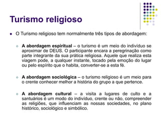 Turismo religioso
 O Turismo religioso tem normalmente três tipos de abordagem:
 A abordagem espiritual – o turismo é um meio do indivíduo se
aproximar de DEUS. O participante encara a peregrinação como
parte integrante da sua prática religiosa. Aquele que realiza esta
viagem pode, a qualquer instante, tocado pela emoção do lugar
ou pelo espírito que o habita, converter-se a esta fé.
 A abordagem sociológica – o turismo religioso é um meio para
o crente conhecer melhor a história do grupo a que pertence.
 A abordagem cultural – a visita a lugares de culto e a
santuários é um modo do indivíduo, crente ou não, compreender
as religiões, que influenciam as nossas sociedades, no plano
histórico, sociológico e simbólico.
 