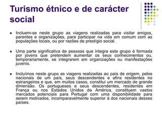 Turismo étnico e de carácter
social
 Incluem-se neste grupo as viagens realizadas para visitar amigos,
parentes e organizações, para participar na vida em comum com as
populações locais, ou por razões de prestígio social.
 Uma parte significativa de pessoas que integra este grupo é formada
por jovens que pretendem aumentar os seus conhecimentos ou,
temporariamente, se integrarem em organizações ou manifestações
juvenis.
 Incluímos neste grupo as viagens realizadas ao país de origem, pelos
nacionais de um país, seus descendentes e afins residentes no
estrangeiros e que, em muitos casos, constitui um mercado de grande
dimensão. Os portugueses e seus descendentes, residentes em
França ou nos Estados Unidos da América, constituem vastos
mercados potenciais para Portugal com uma disponibilidade para
serem motivados, incomparavelmente superior à dos nacionais desses
países.
 