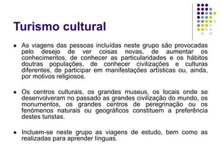 Turismo cultural
 As viagens das pessoas incluídas neste grupo são provocadas
pelo desejo de ver coisas novas, de aumentar os
conhecimentos, de conhecer as particularidades e os hábitos
doutras populações, de conhecer civilizações e culturas
diferentes, de participar em manifestações artísticas ou, ainda,
por motivos religiosos.
 Os centros culturais, os grandes museus, os locais onde se
desenvolveram no passado as grandes civilização do mundo, os
monumentos, os grandes centros de peregrinação ou os
fenómenos naturais ou geográficos constituem a preferência
destes turistas.
 Incluem-se neste grupo as viagens de estudo, bem como as
realizadas para aprender línguas.
 
